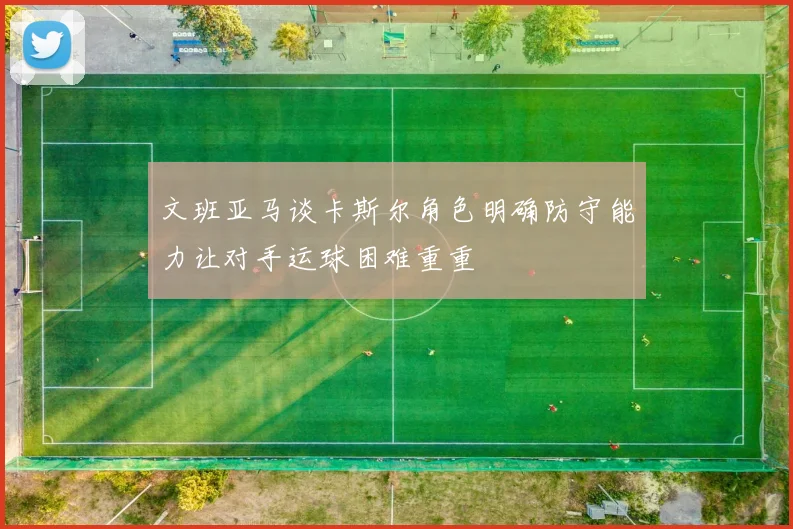 文班亚马谈卡斯尔角色明确防守能力让对手运球困难重重
