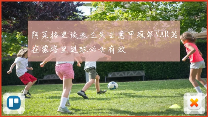 阿莱格里谈米兰失去意甲冠军VAR若在蒙塔里进球必会有效