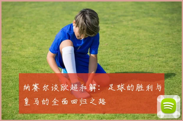 纳赛尔谈欧超和解：足球的胜利与皇马的全面回归之路