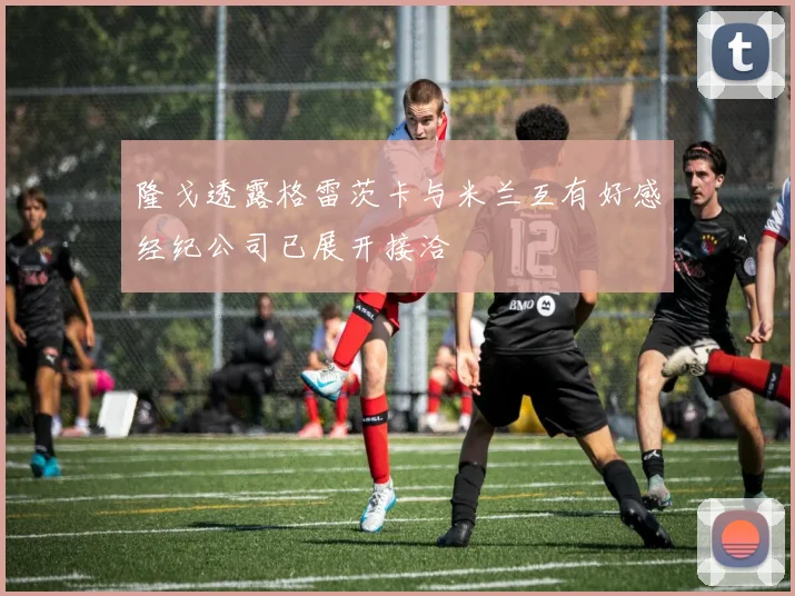 隆戈透露格雷茨卡与米兰互有好感经纪公司已展开接洽
