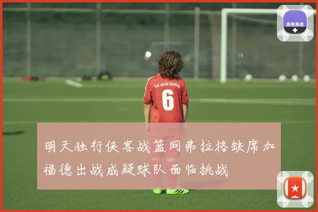 明天独行侠客战篮网弗拉格缺席加福德出战成疑球队面临挑战