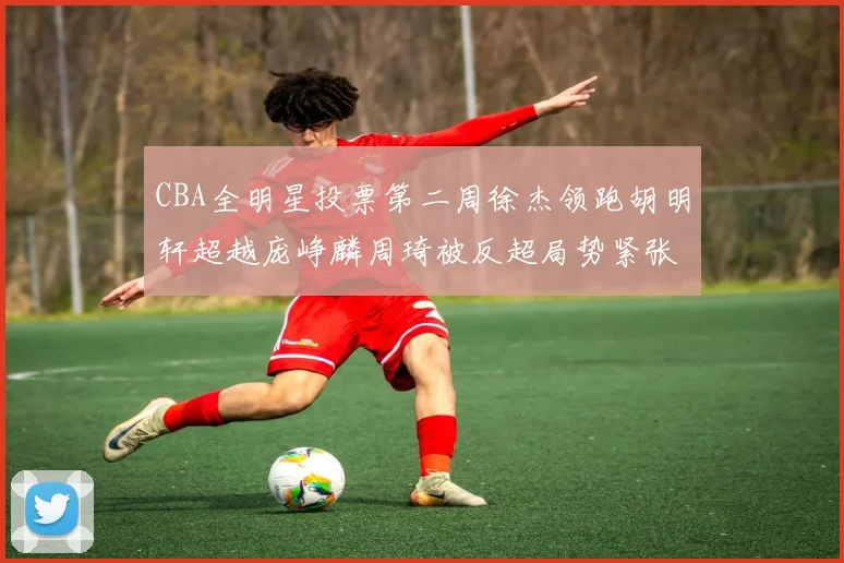 CBA全明星投票第二周徐杰领跑胡明轩超越庞峥麟周琦被反超局势紧张