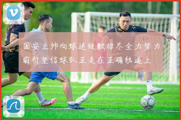 国安主帅向球迷致歉称尽全力努力前行坚信球队正走在正确轨道上