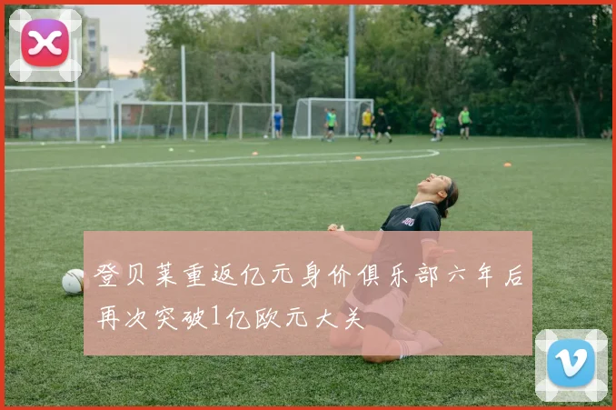 登贝莱重返亿元身价俱乐部六年后再次突破1亿欧元大关