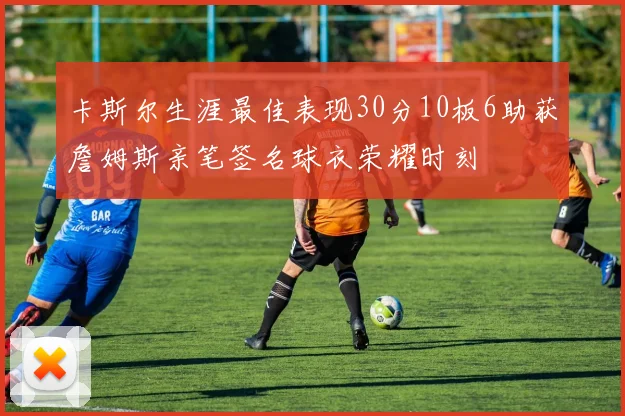 卡斯尔生涯最佳表现30分10板6助获詹姆斯亲笔签名球衣荣耀时刻
