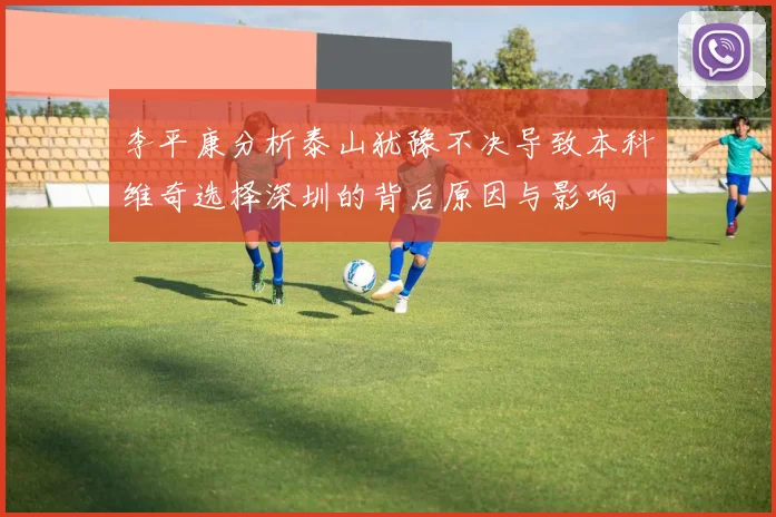 李平康分析泰山犹豫不决导致本科维奇选择深圳的背后原因与影响