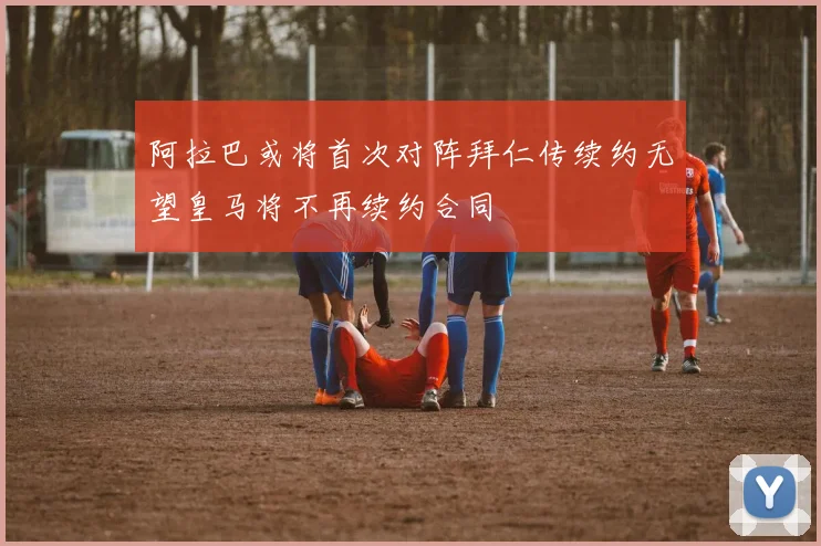 阿拉巴或将首次对阵拜仁传续约无望皇马将不再续约合同