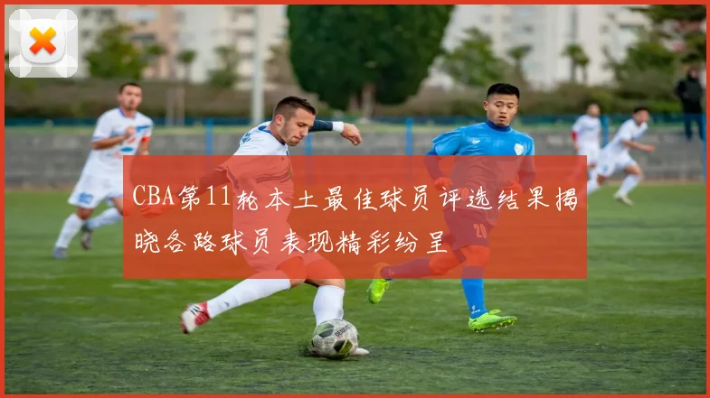 CBA第11轮本土最佳球员评选结果揭晓各路球员表现精彩纷呈
