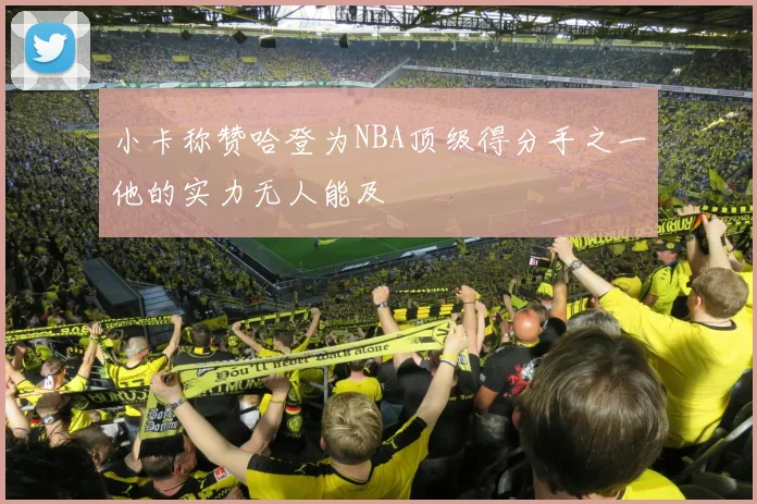 小卡称赞哈登为NBA顶级得分手之一他的实力无人能及