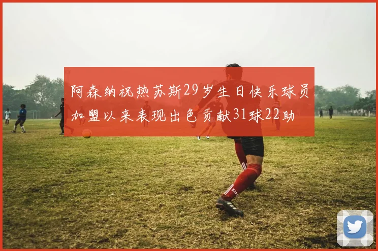 阿森纳祝热苏斯29岁生日快乐球员加盟以来表现出色贡献31球22助