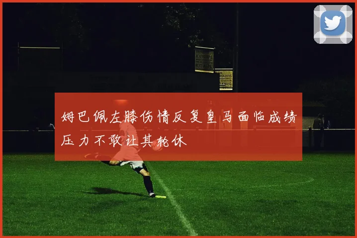 姆巴佩左膝伤情反复皇马面临成绩压力不敢让其轮休