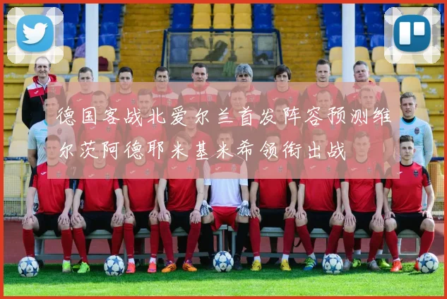 德国客战北爱尔兰首发阵容预测维尔茨阿德耶米基米希领衔出战