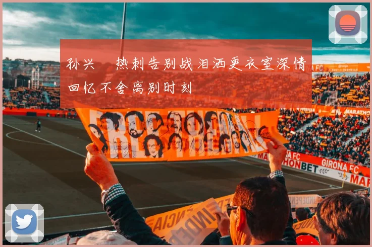 孙兴慜热刺告别战泪洒更衣室深情回忆不舍离别时刻