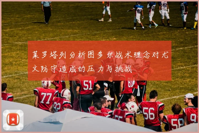 莱罗塔列分析图多尔战术理念对尤文防守造成的压力与挑战