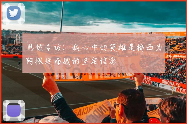 恩佐专访：我心中的英雄是梅西为阿根廷而战的坚定信念