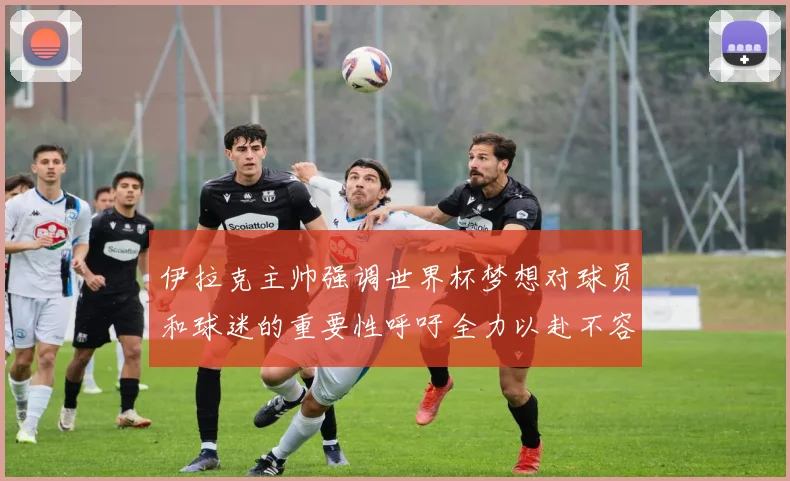 伊拉克主帅强调世界杯梦想对球员和球迷的重要性呼吁全力以赴不容忽视